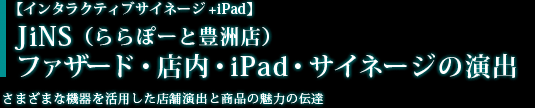 【インタラクティブサイネージ+iPad】JiNS （ららぽーと豊洲店）　ファサード・店内・iPad・サイネージの演出